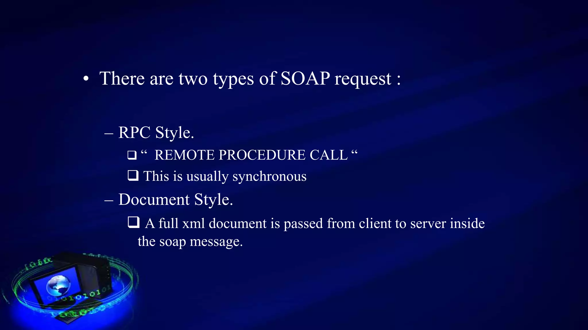 • There are two types of SOAP request :
– RPC Style.
 “ REMOTE PROCEDURE CALL “
 This is usually synchronous
– Document Style.
 A full xml document is passed from client to server inside
the soap message.
 