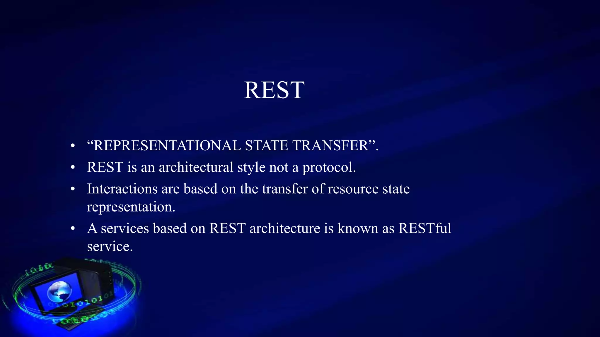 REST
• “REPRESENTATIONAL STATE TRANSFER”.
• REST is an architectural style not a protocol.
• Interactions are based on the transfer of resource state
representation.
• A services based on REST architecture is known as RESTful
service.
 