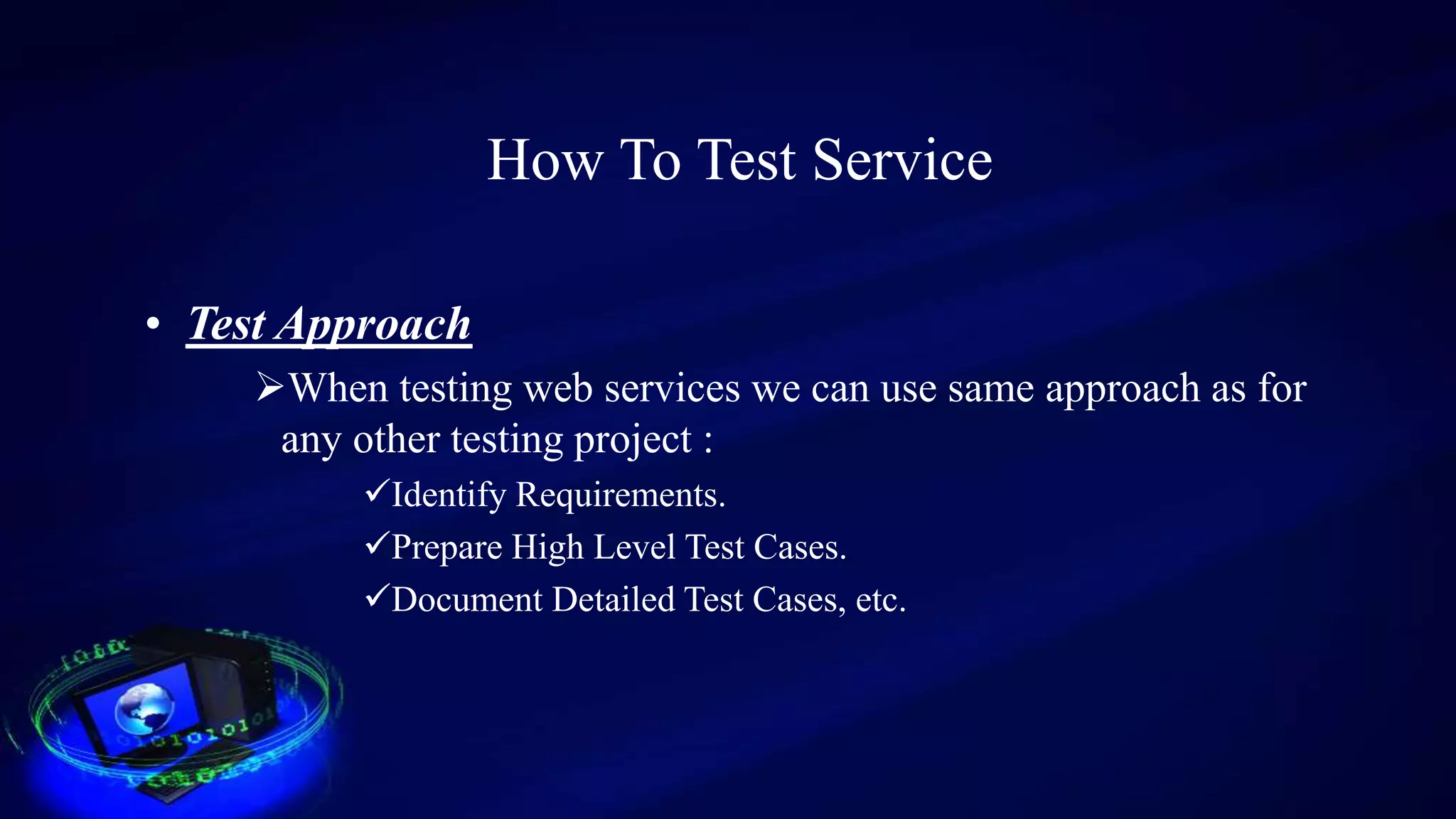 How To Test Service
• Test Approach
When testing web services we can use same approach as for
any other testing project :
Identify Requirements.
Prepare High Level Test Cases.
Document Detailed Test Cases, etc.
 