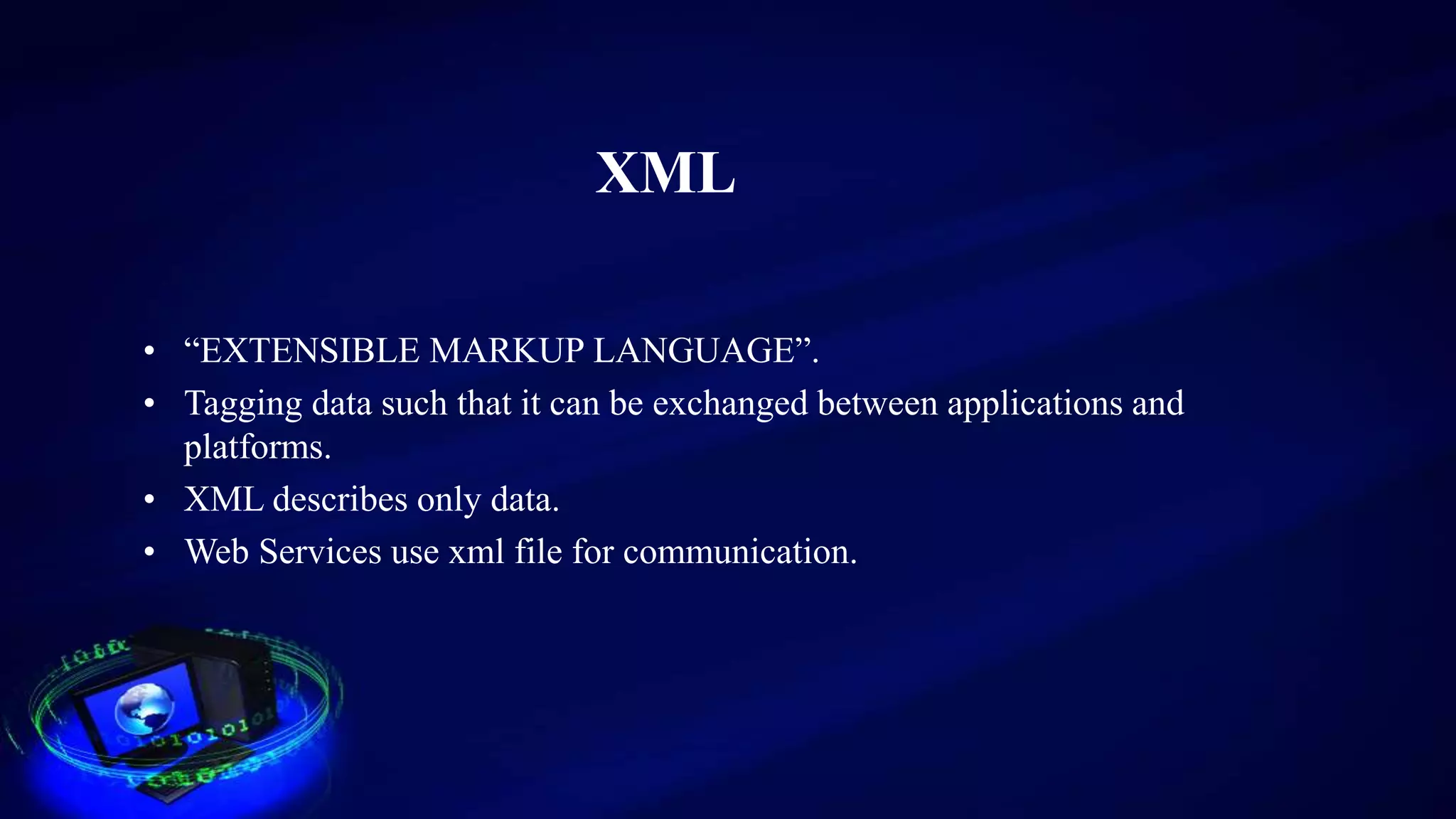XML
• “EXTENSIBLE MARKUP LANGUAGE”.
• Tagging data such that it can be exchanged between applications and
platforms.
• XML describes only data.
• Web Services use xml file for communication.
 