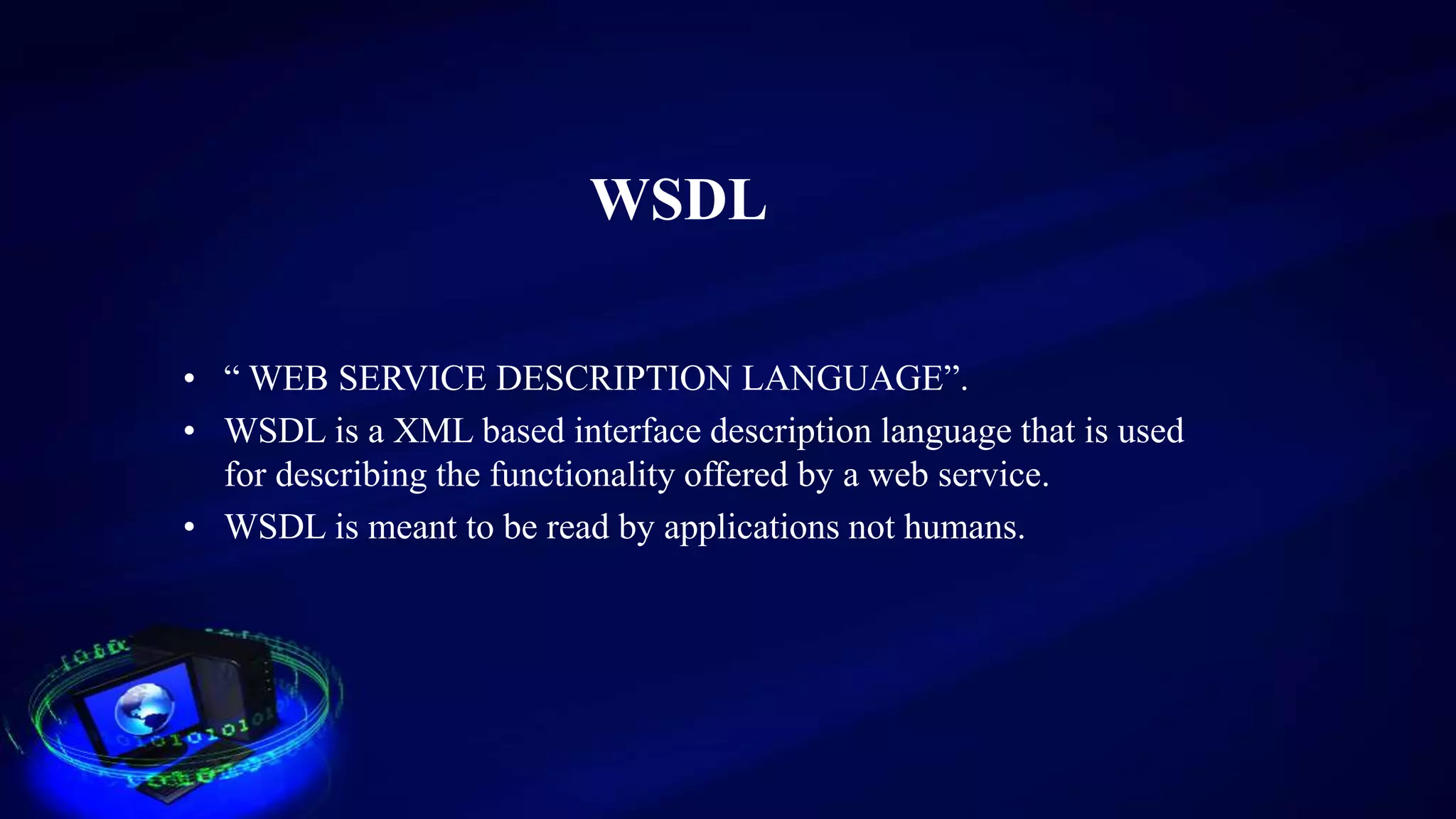 WSDL
• “ WEB SERVICE DESCRIPTION LANGUAGE”.
• WSDL is a XML based interface description language that is used
for describing the functionality offered by a web service.
• WSDL is meant to be read by applications not humans.
 