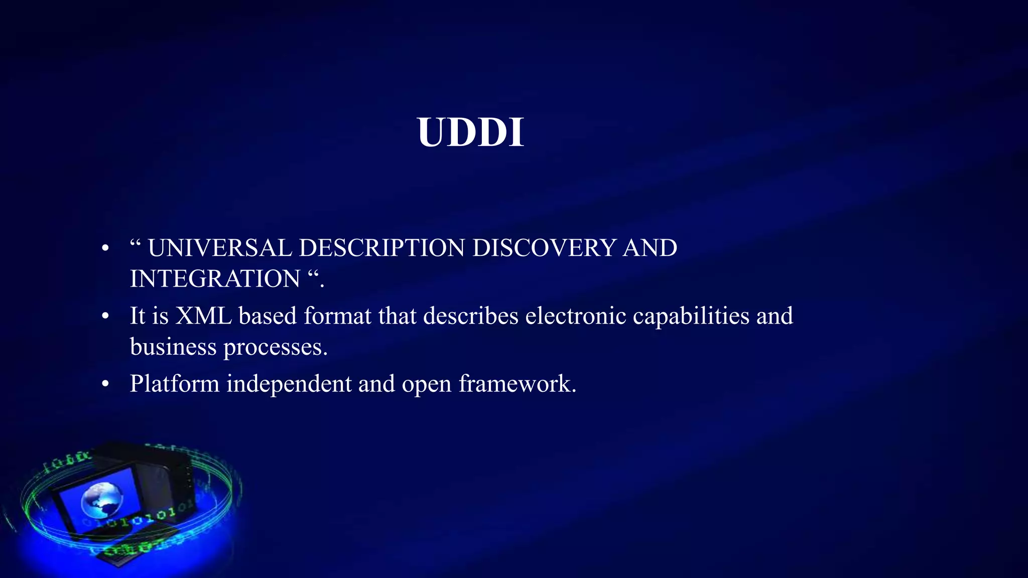 UDDI
• “ UNIVERSAL DESCRIPTION DISCOVERY AND
INTEGRATION “.
• It is XML based format that describes electronic capabilities and
business processes.
• Platform independent and open framework.
 