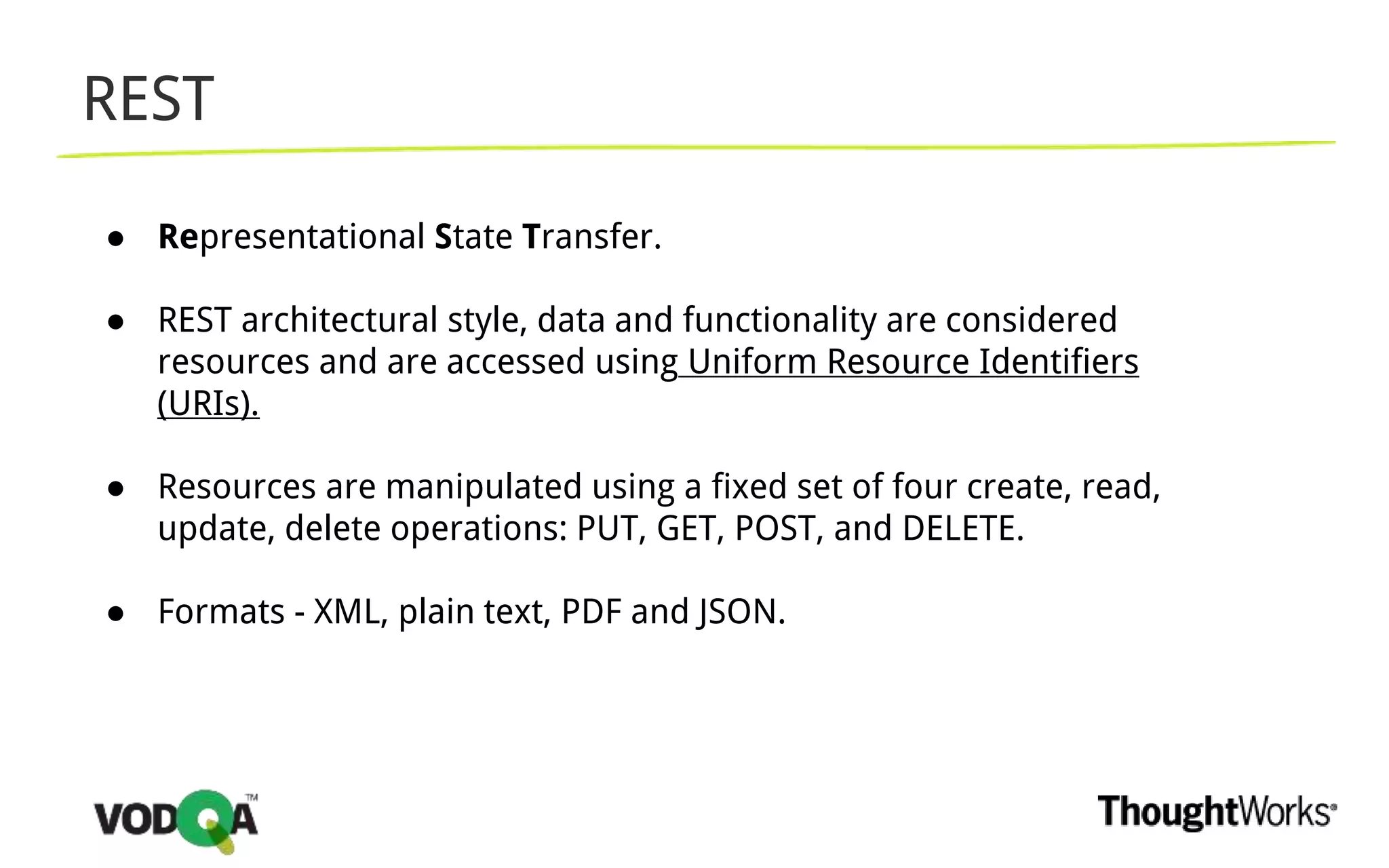 REST
● Representational State Transfer.
● REST architectural style, data and functionality are considered
resources and are accessed using Uniform Resource Identifiers
(URIs).
● Resources are manipulated using a fixed set of four create, read,
update, delete operations: PUT, GET, POST, and DELETE.
● Formats - XML, plain text, PDF and JSON.
 