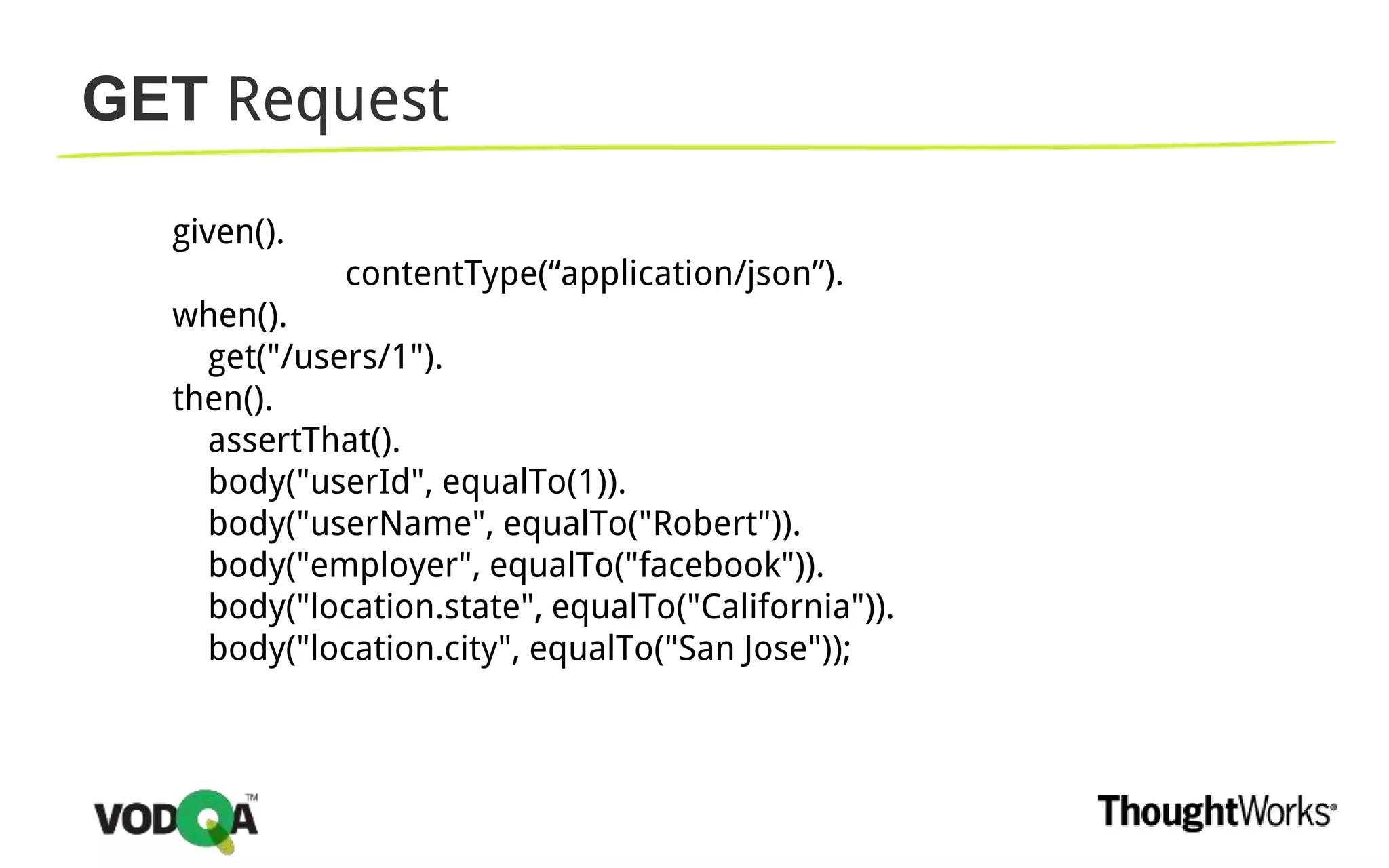 GET Request
given().
contentType(“application/json”).
when().
get("/users/1").
then().
assertThat().
body("userId", equalTo(1)).
body("userName", equalTo("Robert")).
body("employer", equalTo("facebook")).
body("location.state", equalTo("California")).
body("location.city", equalTo("San Jose"));
 