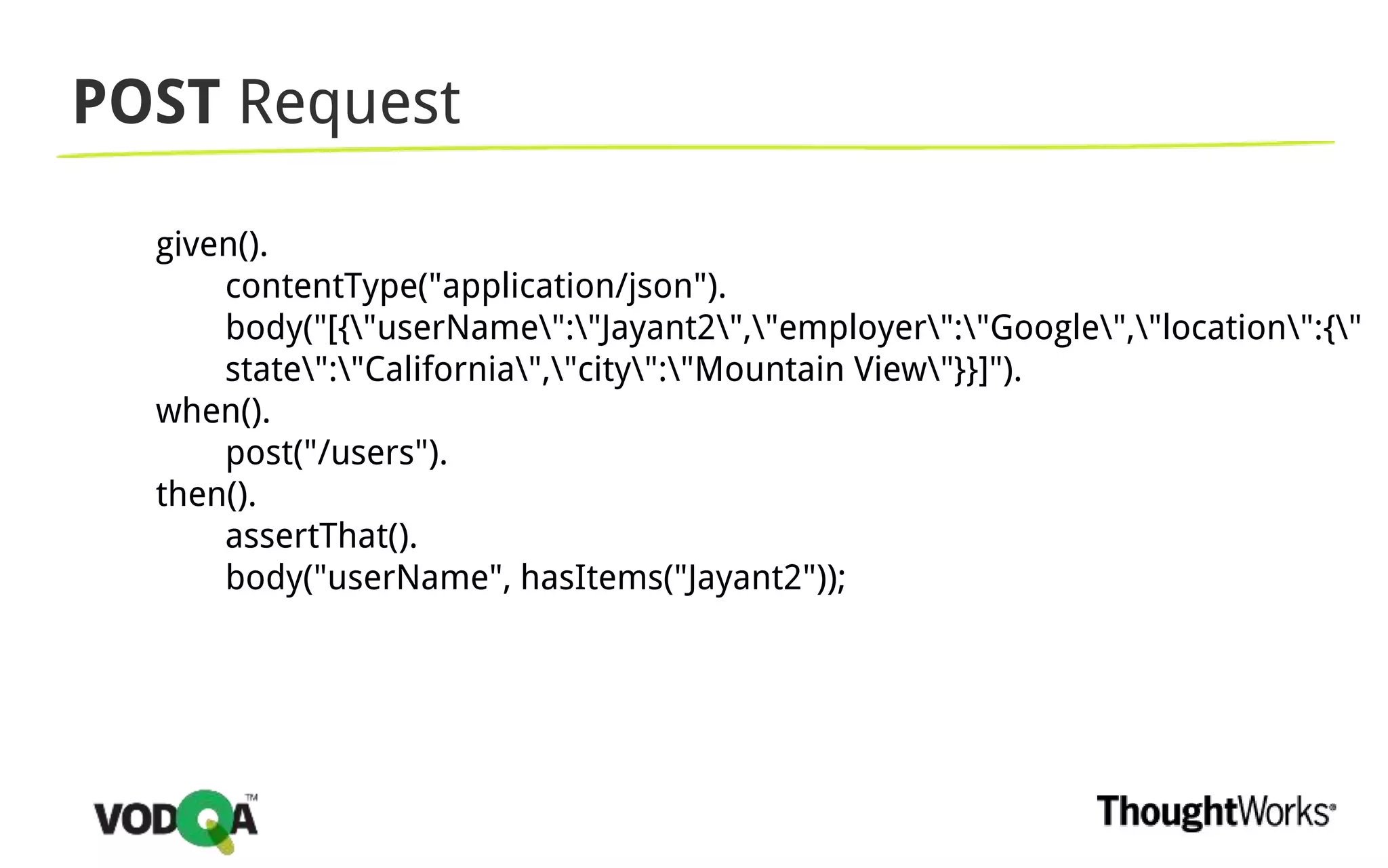 POST Request
given().
contentType("application/json").
body("[{"userName":"Jayant2","employer":"Google","location":{"
state":"California","city":"Mountain View"}}]").
when().
post("/users").
then().
assertThat().
body("userName", hasItems("Jayant2"));
 