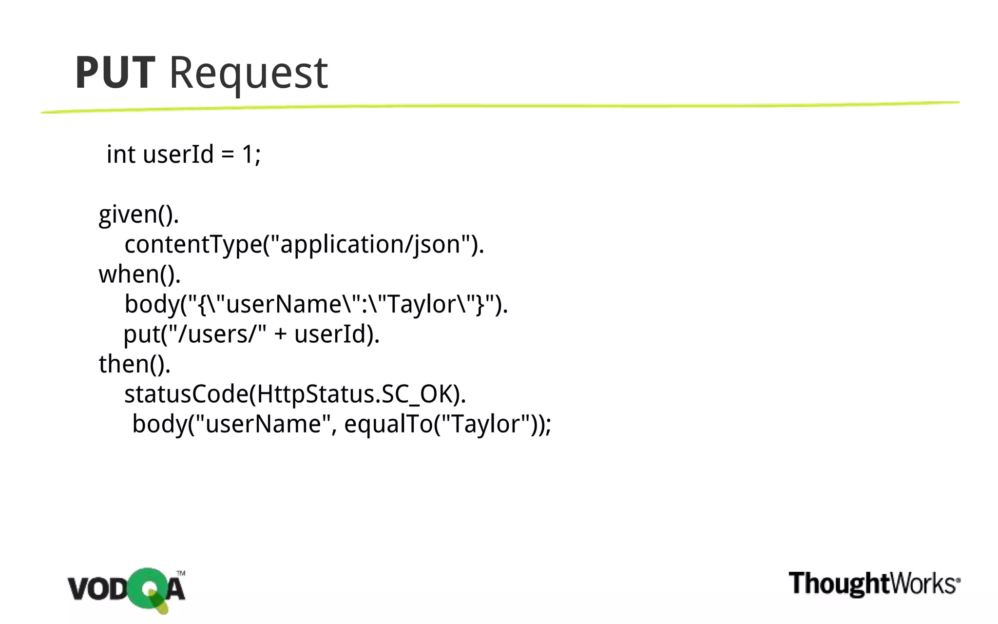 PUT Request
int userId = 1;
given().
contentType("application/json").
when().
body("{"userName":"Taylor"}").
put("/users/" + userId).
then().
statusCode(HttpStatus.SC_OK).
body("userName", equalTo("Taylor"));
 