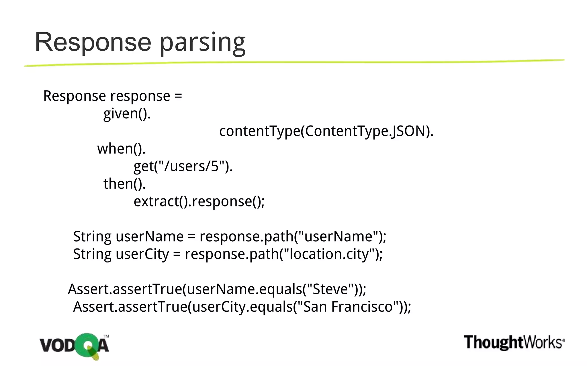 Response parsing
Response response =
given().
contentType(ContentType.JSON).
when().
get("/users/5").
then().
extract().response();
String userName = response.path("userName");
String userCity = response.path("location.city");
Assert.assertTrue(userName.equals("Steve"));
Assert.assertTrue(userCity.equals("San Francisco"));
 