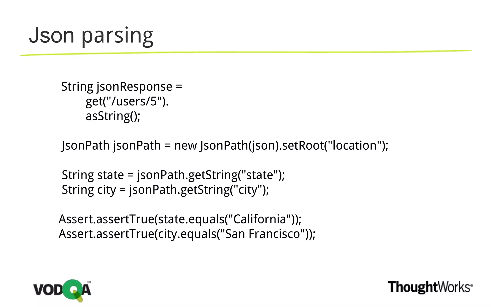 Json parsing
String jsonResponse =
get("/users/5").
asString();
JsonPath jsonPath = new JsonPath(json).setRoot("location");
String state = jsonPath.getString("state");
String city = jsonPath.getString("city");
Assert.assertTrue(state.equals("California"));
Assert.assertTrue(city.equals("San Francisco"));
 