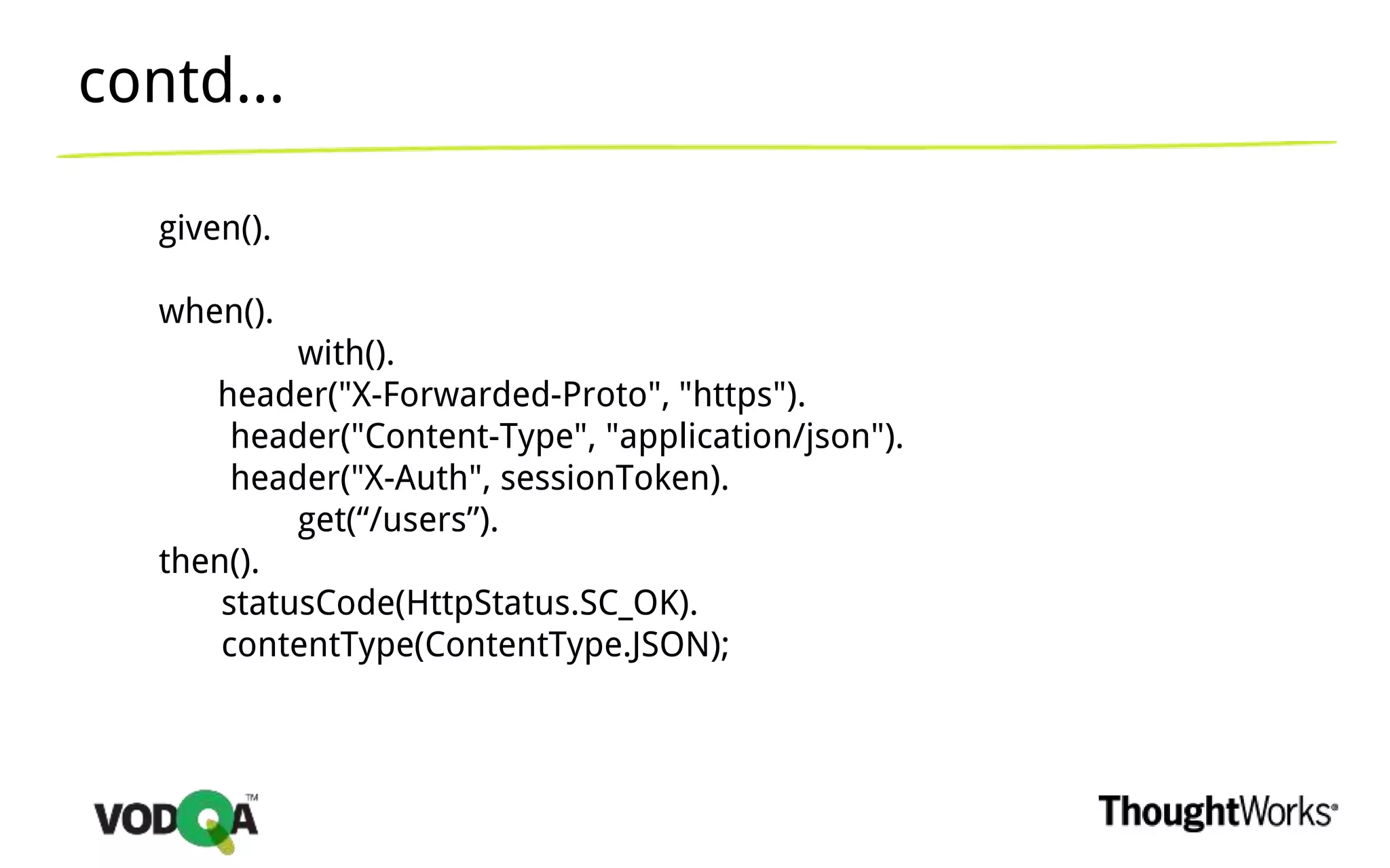 given().
when().
with().
header("X-Forwarded-Proto", "https").
header("Content-Type", "application/json").
header("X-Auth", sessionToken).
get(“/users”).
then().
statusCode(HttpStatus.SC_OK).
contentType(ContentType.JSON);
contd...
 