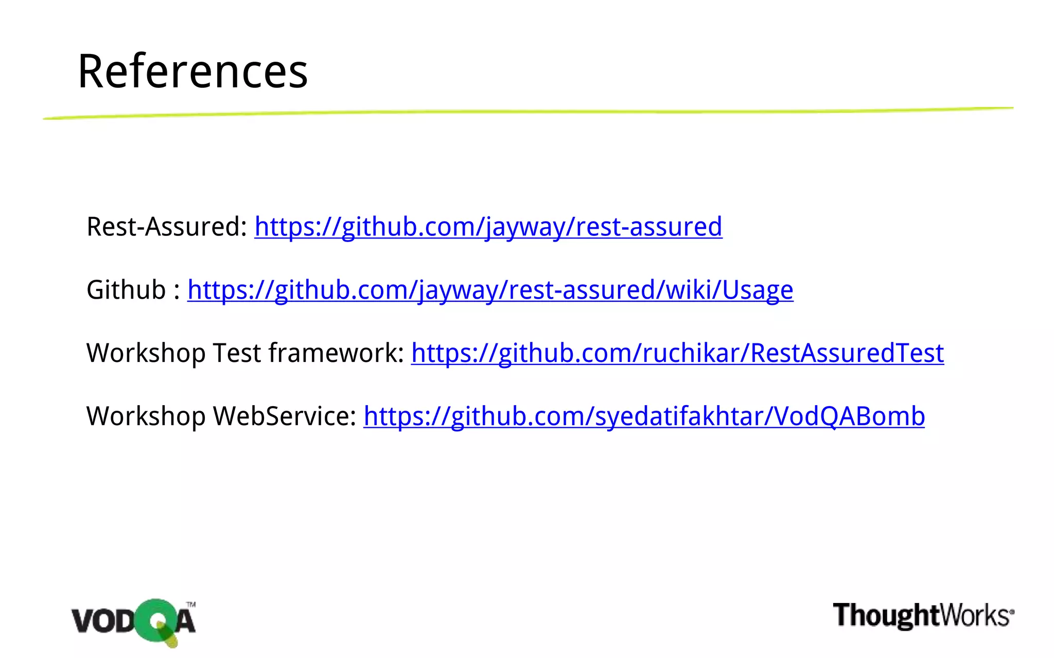 References
Rest-Assured: https://github.com/jayway/rest-assured
Github : https://github.com/jayway/rest-assured/wiki/Usage
Workshop Test framework: https://github.com/ruchikar/RestAssuredTest
Workshop WebService: https://github.com/syedatifakhtar/VodQABomb
 