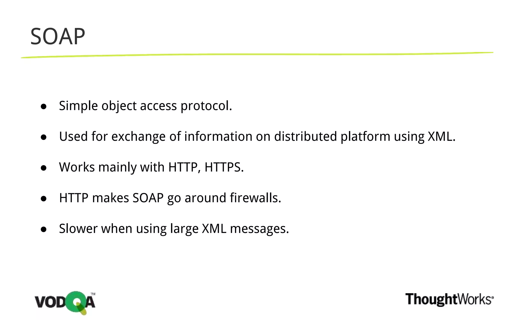 SOAP
● Simple object access protocol.
● Used for exchange of information on distributed platform using XML.
● Works mainly with HTTP, HTTPS.
● HTTP makes SOAP go around firewalls.
● Slower when using large XML messages.
 