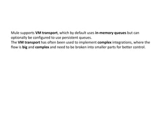 Mule supports VM transport, which by default uses in-memory queues but can
optionally be configured to use persistent queues.
The VM transport has often been used to implement complex integrations, where the
flow is big and complex and need to be broken into smaller parts for better control.
 