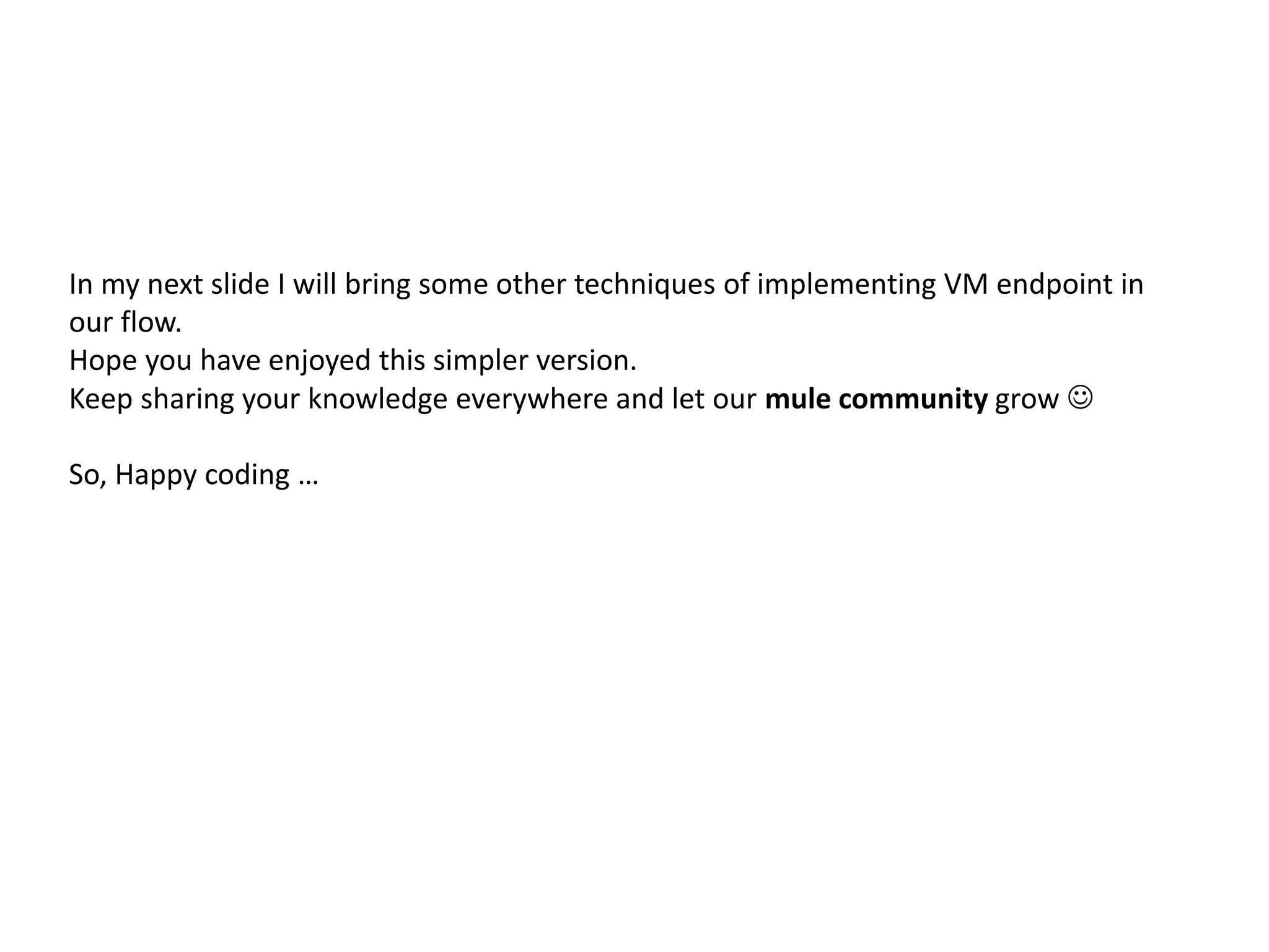 In my next slide I will bring some other techniques of implementing VM endpoint in
our flow.
Hope you have enjoyed this simpler version.
Keep sharing your knowledge everywhere and let our mule community grow 
So, Happy coding …
 
