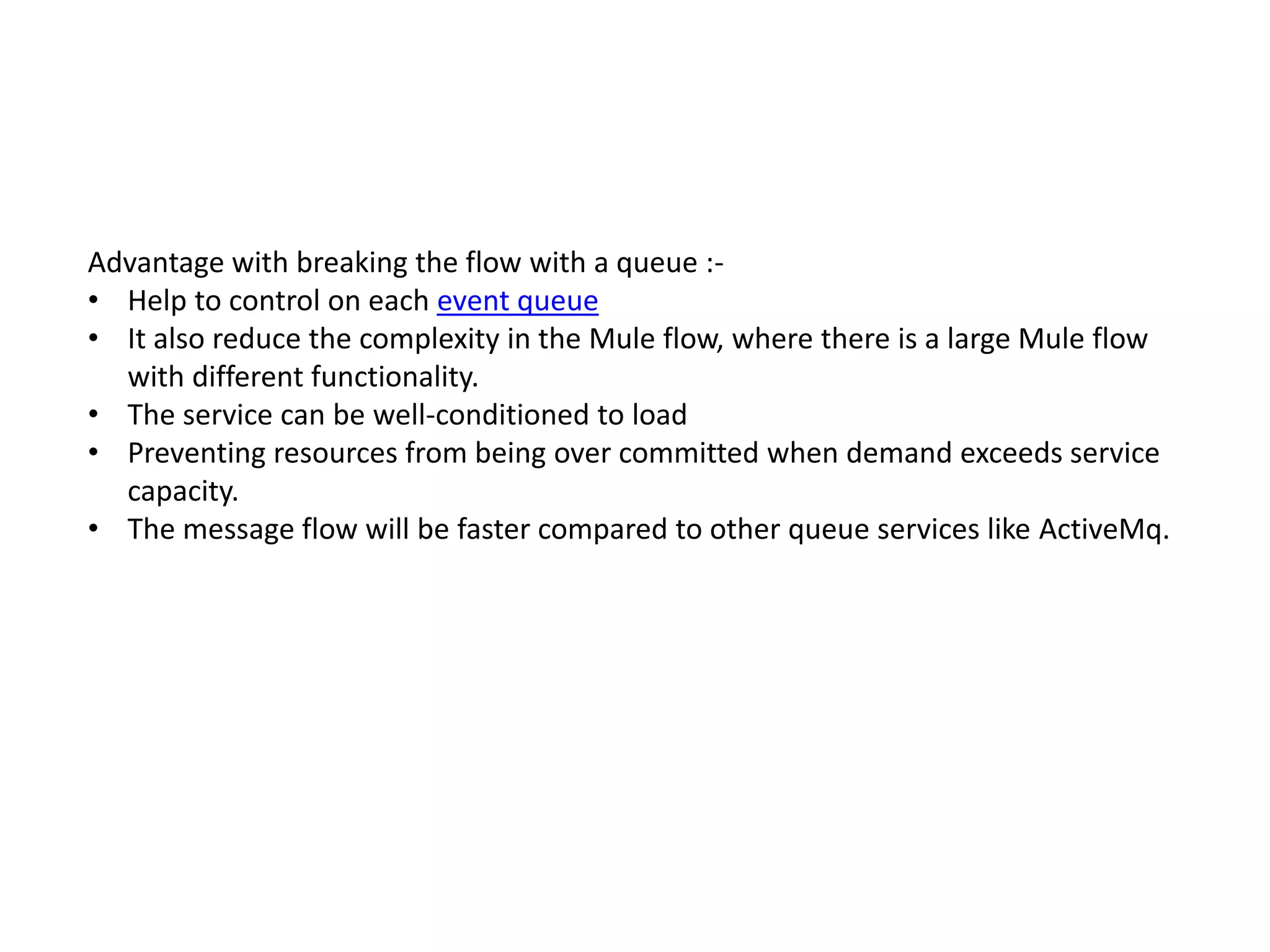 Advantage with breaking the flow with a queue :-
• Help to control on each event queue
• It also reduce the complexity in the Mule flow, where there is a large Mule flow
with different functionality.
• The service can be well-conditioned to load
• Preventing resources from being over committed when demand exceeds service
capacity.
• The message flow will be faster compared to other queue services like ActiveMq.
 