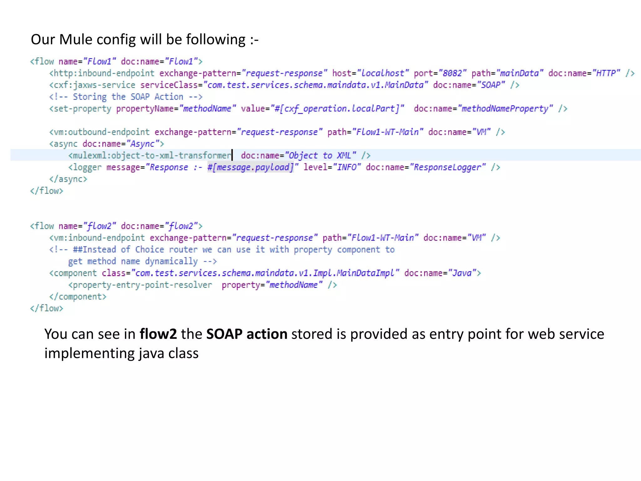 Our Mule config will be following :-
You can see in flow2 the SOAP action stored is provided as entry point for web service
implementing java class
 