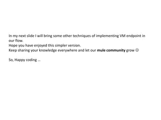 In my next slide I will bring some other techniques of implementing VM endpoint in
our flow.
Hope you have enjoyed this simpler version.
Keep sharing your knowledge everywhere and let our mule community grow 
So, Happy coding …
 