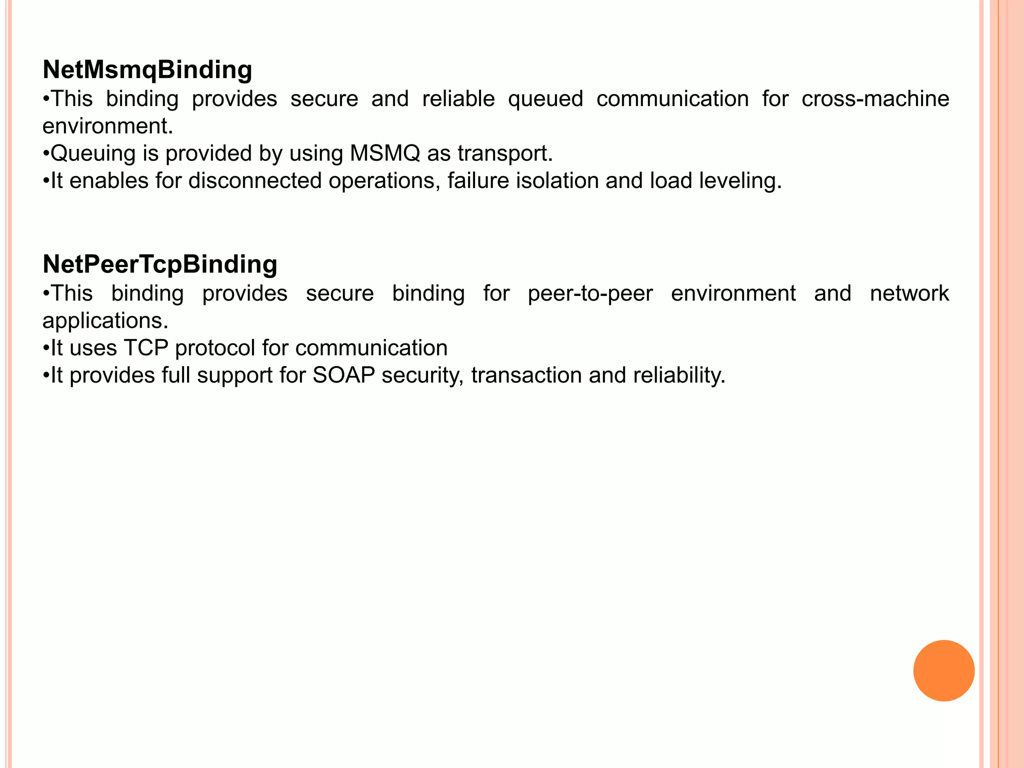 NetMsmqBinding
•This binding provides secure and reliable queued communication for cross-machine
environment.
•Queuing is provided by using MSMQ as transport.
•It enables for disconnected operations, failure isolation and load leveling.
NetPeerTcpBinding
•This binding provides secure binding for peer-to-peer environment and network
applications.
•It uses TCP protocol for communication
•It provides full support for SOAP security, transaction and reliability.
 