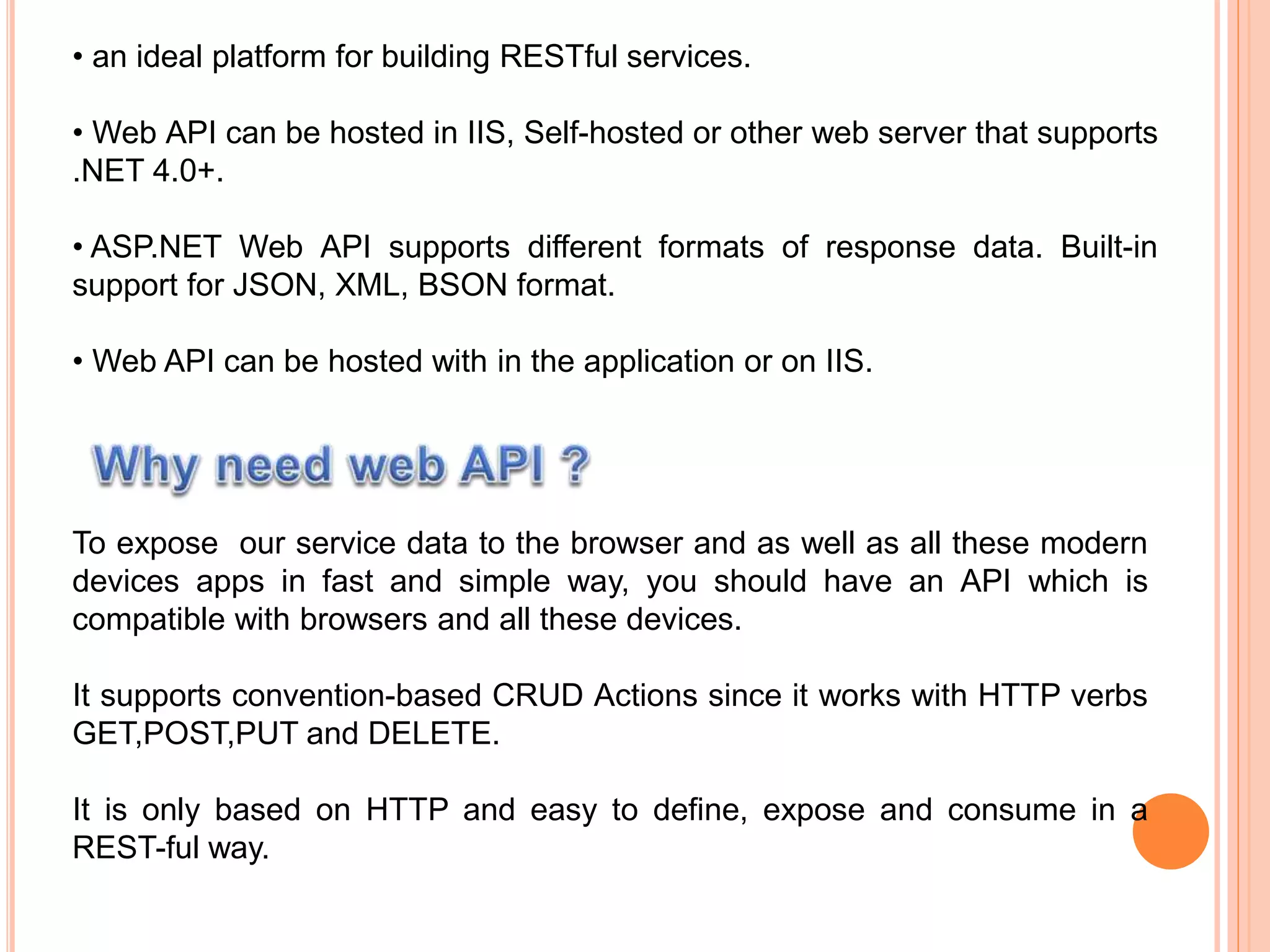 • an ideal platform for building RESTful services.
• Web API can be hosted in IIS, Self-hosted or other web server that supports
.NET 4.0+.
• ASP.NET Web API supports different formats of response data. Built-in
support for JSON, XML, BSON format.
• Web API can be hosted with in the application or on IIS.
To expose our service data to the browser and as well as all these modern
devices apps in fast and simple way, you should have an API which is
compatible with browsers and all these devices.
It supports convention-based CRUD Actions since it works with HTTP verbs
GET,POST,PUT and DELETE.
It is only based on HTTP and easy to define, expose and consume in a
REST-ful way.
 