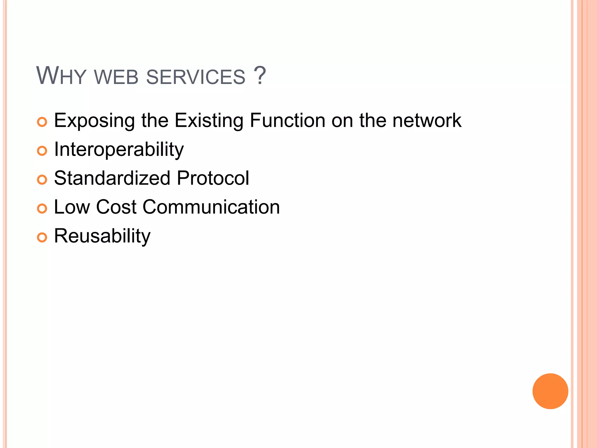 WHY WEB SERVICES ?
 Exposing the Existing Function on the network
 Interoperability
 Standardized Protocol
 Low Cost Communication
 Reusability
 