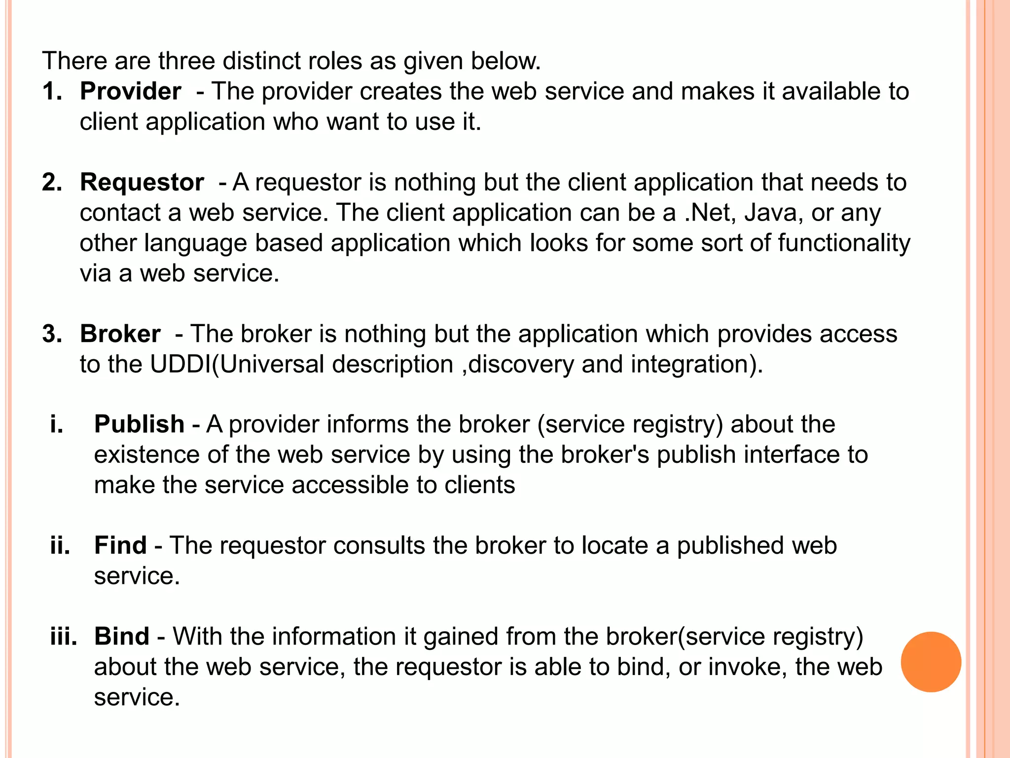 There are three distinct roles as given below.
1. Provider - The provider creates the web service and makes it available to
client application who want to use it.
2. Requestor - A requestor is nothing but the client application that needs to
contact a web service. The client application can be a .Net, Java, or any
other language based application which looks for some sort of functionality
via a web service.
3. Broker - The broker is nothing but the application which provides access
to the UDDI(Universal description ,discovery and integration).
i. Publish - A provider informs the broker (service registry) about the
existence of the web service by using the broker's publish interface to
make the service accessible to clients
ii. Find - The requestor consults the broker to locate a published web
service.
iii. Bind - With the information it gained from the broker(service registry)
about the web service, the requestor is able to bind, or invoke, the web
service.
 