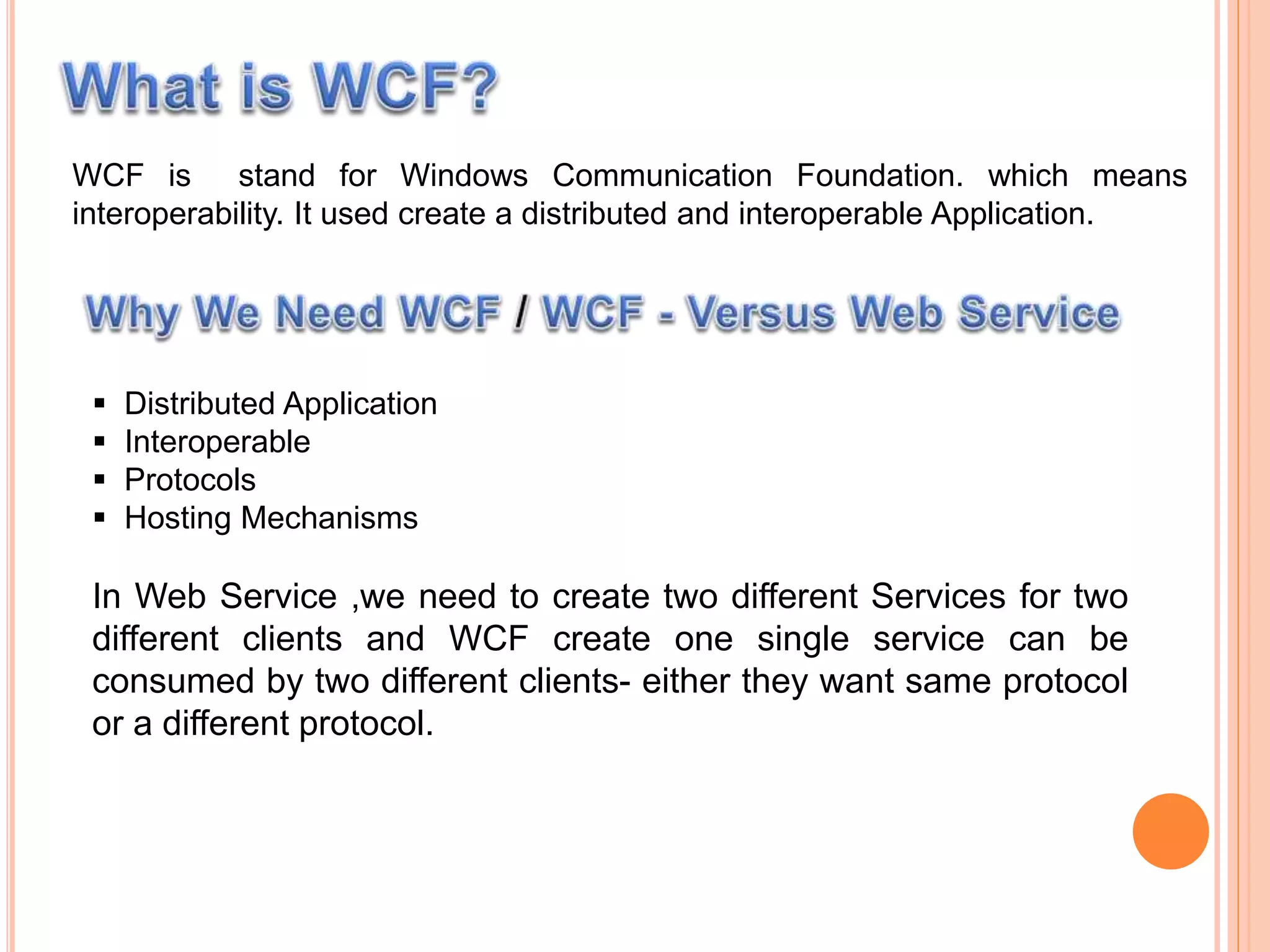 WCF is stand for Windows Communication Foundation. which means
interoperability. It used create a distributed and interoperable Application.
 Distributed Application
 Interoperable
 Protocols
 Hosting Mechanisms
In Web Service ,we need to create two different Services for two
different clients and WCF create one single service can be
consumed by two different clients- either they want same protocol
or a different protocol.
 