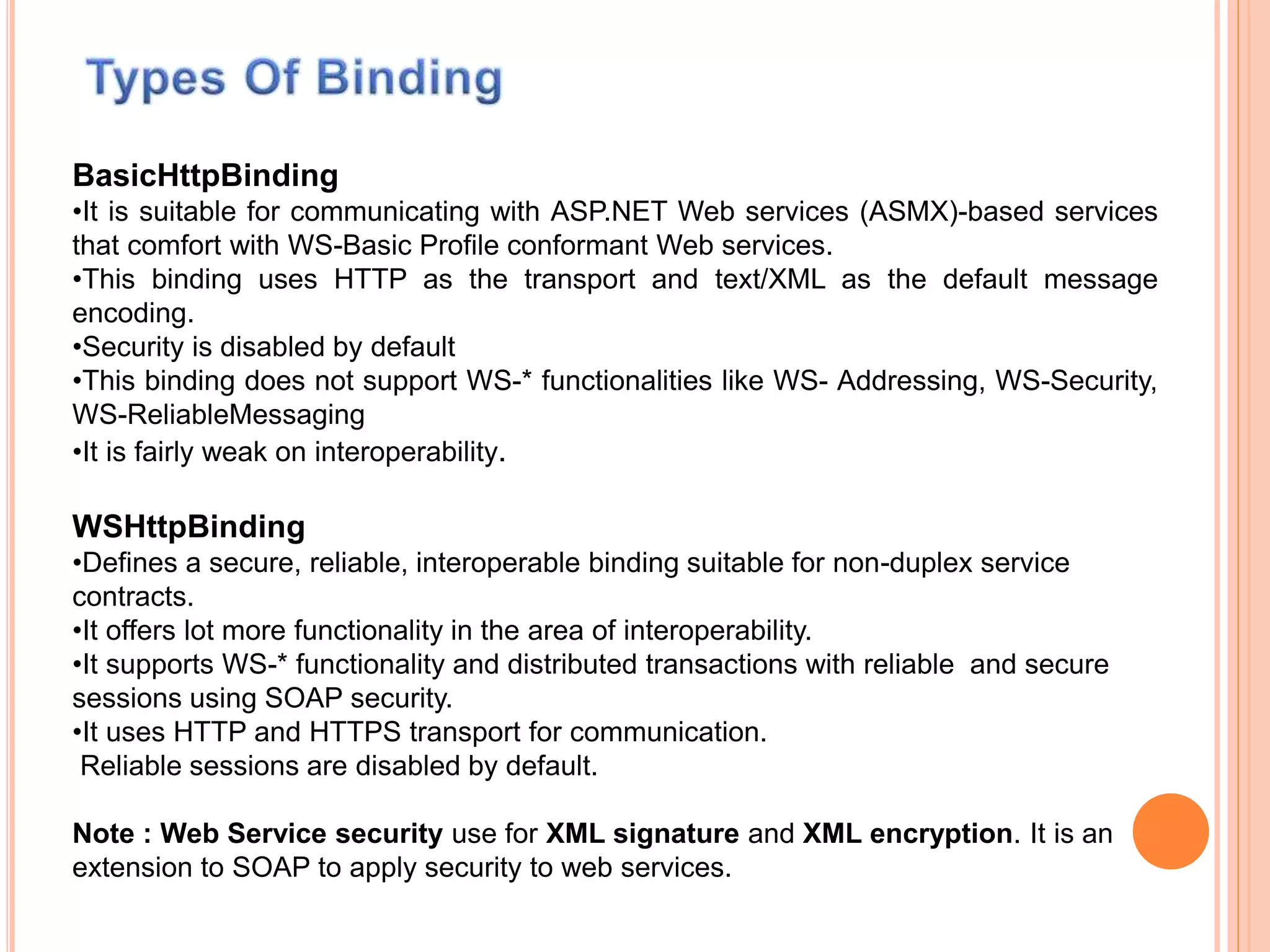 BasicHttpBinding
•It is suitable for communicating with ASP.NET Web services (ASMX)-based services
that comfort with WS-Basic Profile conformant Web services.
•This binding uses HTTP as the transport and text/XML as the default message
encoding.
•Security is disabled by default
•This binding does not support WS-* functionalities like WS- Addressing, WS-Security,
WS-ReliableMessaging
•It is fairly weak on interoperability.
WSHttpBinding
•Defines a secure, reliable, interoperable binding suitable for non-duplex service
contracts.
•It offers lot more functionality in the area of interoperability.
•It supports WS-* functionality and distributed transactions with reliable and secure
sessions using SOAP security.
•It uses HTTP and HTTPS transport for communication.
Reliable sessions are disabled by default.
Note : Web Service security use for XML signature and XML encryption. It is an
extension to SOAP to apply security to web services.
 