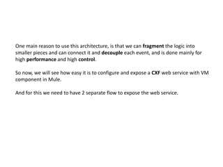 One main reason to use this architecture, is that we can fragment the logic into
smaller pieces and can connect it and decouple each event, and is done mainly for
high performance and high control.
So now, we will see how easy it is to configure and expose a CXF web service with VM
component in Mule.
And for this we need to have 2 separate flow to expose the web service.
 