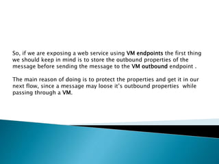 So, if we are exposing a web service using VM endpoints the first thing
we should keep in mind is to store the outbound properties of the
message before sending the message to the VM outbound endpoint .
The main reason of doing is to protect the properties and get it in our
next flow, since a message may loose it’s outbound properties while
passing through a VM.
 