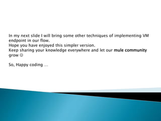 In my next slide I will bring some other techniques of implementing VM
endpoint in our flow.
Hope you have enjoyed this simpler version.
Keep sharing your knowledge everywhere and let our mule community
grow 
So, Happy coding …
 