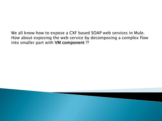 We all know how to expose a CXF based SOAP web services in Mule.
How about exposing the web service by decomposing a complex flow
into smaller part with VM component ??
 