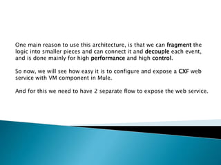 One main reason to use this architecture, is that we can fragment the
logic into smaller pieces and can connect it and decouple each event,
and is done mainly for high performance and high control.
So now, we will see how easy it is to configure and expose a CXF web
service with VM component in Mule.
And for this we need to have 2 separate flow to expose the web service.
 