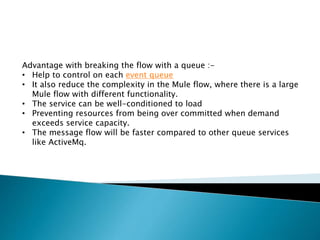 Advantage with breaking the flow with a queue :-
• Help to control on each event queue
• It also reduce the complexity in the Mule flow, where there is a large
Mule flow with different functionality.
• The service can be well-conditioned to load
• Preventing resources from being over committed when demand
exceeds service capacity.
• The message flow will be faster compared to other queue services
like ActiveMq.
 