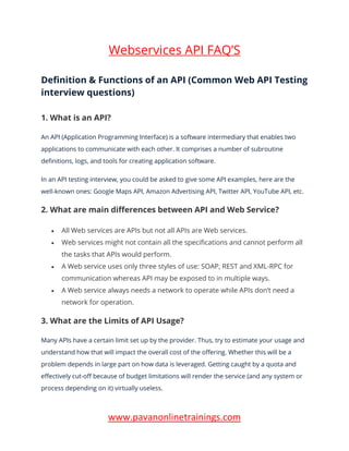 www.pavanonlinetrainings.com
Webservices API FAQ’S
Definition & Functions of an API (Common Web API Testing
interview questions)
1. What is an API?
An API (Application Programming Interface) is a software intermediary that enables two
applications to communicate with each other. It comprises a number of subroutine
definitions, logs, and tools for creating application software.
In an API testing interview, you could be asked to give some API examples, here are the
well-known ones: Google Maps API, Amazon Advertising API, Twitter API, YouTube API, etc.
2. What are main differences between API and Web Service?
• All Web services are APIs but not all APIs are Web services.
• Web services might not contain all the specifications and cannot perform all
the tasks that APIs would perform.
• A Web service uses only three styles of use: SOAP, REST and XML-RPC for
communication whereas API may be exposed to in multiple ways.
• A Web service always needs a network to operate while APIs don’t need a
network for operation.
3. What are the Limits of API Usage?
Many APIs have a certain limit set up by the provider. Thus, try to estimate your usage and
understand how that will impact the overall cost of the offering. Whether this will be a
problem depends in large part on how data is leveraged. Getting caught by a quota and
effectively cut-off because of budget limitations will render the service (and any system or
process depending on it) virtually useless.
 