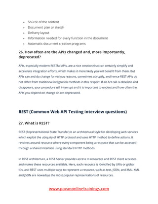 www.pavanonlinetrainings.com
• Source of the content
• Document plan or sketch
• Delivery layout
• Information needed for every function in the document
• Automatic document creation programs
26. How often are the APIs changed and, more importantly,
deprecated?
APIs, especially modern RESTful APIs, are a nice creation that can certainly simplify and
accelerate integration efforts, which makes it more likely you will benefit from them. But
APIs can and do change for various reasons, sometimes abruptly, and hence REST APIs do
not differ from traditional integration methods in this respect. If an API call is obsolete and
disappears, your procedure will interrupt and it is important to understand how often the
APIs you depend on change or are deprecated.
REST (Common Web API Testing interview questions)
27. What is REST?
REST (Representational State Transfer) is an architectural style for developing web services
which exploit the ubiquity of HTTP protocol and uses HTTP method to define actions. It
revolves around resource where every component being a resource that can be accessed
through a shared interface using standard HTTP methods.
In REST architecture, a REST Server provides access to resources and REST client accesses
and makes these resources available. Here, each resource is identified by URIs or global
IDs, and REST uses multiple ways to represent a resource, such as text, JSON, and XML. XML
and JSON are nowadays the most popular representations of resources.
 