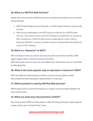 www.pavanonlinetrainings.com
28. What is a RESTFul Web Services?
Mostly, there are two kinds of Web Services which should be remembered in your next API
testing interview:
1. SOAP (Simple Object Access Protocol) – an XML-based method to expose web
services.
2. Web services developed in the REST style are referred to as RESTful web
services. These web services use HTTP methods to implement the concept of
REST architecture. A RESTful web service usually defines a URI, Uniform
Resource Identifier a service, provides resource representation like JSON and
a set of HTTP methods.
29. What is a “Resource” in REST?
REST architecture treats any content as a resource, which can be either text files, HTML
pages, images, videos or dynamic business information.
REST Server gives access to resources and modifies them, where each resource is identified
by URIs/ global IDs.
30. What is the most popular way to represent a resource in REST?
REST uses different representations to define a resource like text, JSON, and XML.
XML and JSON are the most popular representations of resources.
31. Which protocol is used by RESTful Web services?
RESTful web services use the HTTP protocol as a medium of communication between the
client and the server.
32. What are some key characteristics of REST?
Key characteristics of REST are likely asked in a Web API Testing interview. So please get the
answer ready in your mind with these 2 ones:
 