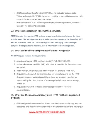 www.pavanonlinetrainings.com
• REST is stateless, therefore the SERVER has no status (or session data)
With a well-applied REST API, the server could be restarted between two calls,
since all data is transferred to the server
• Web service uses POST method primarily to perform operations, while REST
uses GET for accessing resources.
33. What is messaging in RESTful Web services?
RESTful web services use the HTTP protocol as a communication tool between the client
and the server. The technique that when the client sends a message in the form of an HTTP
Request, the server sends back the HTTP reply is called Messaging. These messages
comprise message data and metadata, that is, information on the message itself.
34. What are the core components of an HTTP request?
An HTTP request contains five key elements:
1. An action showing HTTP methods like GET, PUT, POST, DELETE.
2. Uniform Resource Identifier (URI), which is the identifier for the resource on
the server.
3. HTTP Version, which indicates HTTP version, for example-HTTP v1.1.
4. Request Header, which carries metadata (as key-value pairs) for the HTTP
Request message. Metadata could be a client (or browser) type, format
supported by the client, format of a message body format, cache settings,
and so on.
5. Request Body, which indicates the message content or resource
representation.
35. What are the most commonly used HTTP methods supported
by REST?
• GET is only used to request data from a specified resource. Get requests can
be cached and bookmarked. It remains in the browser history and haS length
 