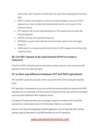 www.pavanonlinetrainings.com
restrictions. GET requests should never be used when dealing with sensitive
data.
• POST is used to send data to a server to create/update a resource. POST
requests are never cached and bookmarked and do not remain in the
browser history.
• PUT replaces all current representations of the target resource with the
request payload.
• DELETE removes the specified resource.
• OPTIONS is used to describe the communication options for the target
resource.
• HEAD asks for a response identical to that of a GET request, but without the
response body.
36. Can GET request to be used instead of PUT to create a
resource?
The PUT or POST method should not be used to create a resource. You can use the GET
operation which has view-only rights.
37. Is there any difference between PUT and POST operations?
PUT and POST operation are quite similar, except the terms of the result generated by
them.
PUT operation is idempotent, so you can cache the response while the responses to POST
operation are not cacheable, and if you retry the request N times, you will end up having N
resources with N different URIs created on server.
In a Web API Testing interview, you should give a specific example for PUT and POST
operations to make crystal clear to the interviewer. Below is an example:
Scenario: Let’s say we are designing a network application. Let’s list down few URIs and their
purpose to get to know when to use POST and when to use PUT operations.
 