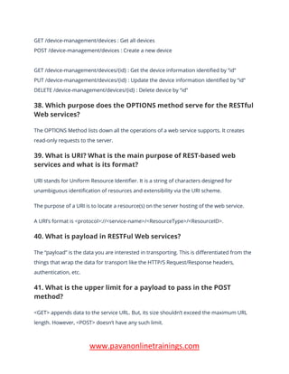 www.pavanonlinetrainings.com
GET /device-management/devices : Get all devices
POST /device-management/devices : Create a new device
GET /device-management/devices/{id} : Get the device information identified by “id”
PUT /device-management/devices/{id} : Update the device information identified by “id”
DELETE /device-management/devices/{id} : Delete device by “id”
38. Which purpose does the OPTIONS method serve for the RESTful
Web services?
The OPTIONS Method lists down all the operations of a web service supports. It creates
read-only requests to the server.
39. What is URI? What is the main purpose of REST-based web
services and what is its format?
URI stands for Uniform Resource Identifier. It is a string of characters designed for
unambiguous identification of resources and extensibility via the URI scheme.
The purpose of a URI is to locate a resource(s) on the server hosting of the web service.
A URI’s format is <protocol>://<service-name>/<ResourceType>/<ResourceID>.
40. What is payload in RESTFul Web services?
The “payload” is the data you are interested in transporting. This is differentiated from the
things that wrap the data for transport like the HTTP/S Request/Response headers,
authentication, etc.
41. What is the upper limit for a payload to pass in the POST
method?
<GET> appends data to the service URL. But, its size shouldn’t exceed the maximum URL
length. However, <POST> doesn’t have any such limit.
 