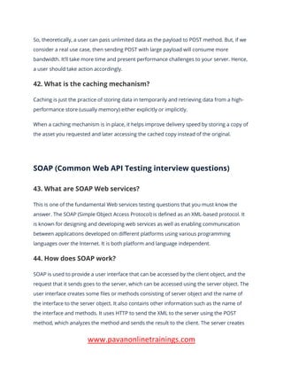 www.pavanonlinetrainings.com
So, theoretically, a user can pass unlimited data as the payload to POST method. But, if we
consider a real use case, then sending POST with large payload will consume more
bandwidth. It’ll take more time and present performance challenges to your server. Hence,
a user should take action accordingly.
42. What is the caching mechanism?
Caching is just the practice of storing data in temporarily and retrieving data from a high-
performance store (usually memory) either explicitly or implicitly.
When a caching mechanism is in place, it helps improve delivery speed by storing a copy of
the asset you requested and later accessing the cached copy instead of the original.
SOAP (Common Web API Testing interview questions)
43. What are SOAP Web services?
This is one of the fundamental Web services testing questions that you must know the
answer. The SOAP (Simple Object Access Protocol) is defined as an XML-based protocol. It
is known for designing and developing web services as well as enabling communication
between applications developed on different platforms using various programming
languages over the Internet. It is both platform and language independent.
44. How does SOAP work?
SOAP is used to provide a user interface that can be accessed by the client object, and the
request that it sends goes to the server, which can be accessed using the server object. The
user interface creates some files or methods consisting of server object and the name of
the interface to the server object. It also contains other information such as the name of
the interface and methods. It uses HTTP to send the XML to the server using the POST
method, which analyzes the method and sends the result to the client. The server creates
 