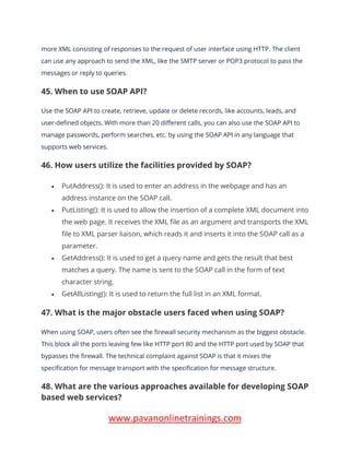 www.pavanonlinetrainings.com
more XML consisting of responses to the request of user interface using HTTP. The client
can use any approach to send the XML, like the SMTP server or POP3 protocol to pass the
messages or reply to queries.
45. When to use SOAP API?
Use the SOAP API to create, retrieve, update or delete records, like accounts, leads, and
user-defined objects. With more than 20 different calls, you can also use the SOAP API to
manage passwords, perform searches, etc. by using the SOAP API in any language that
supports web services.
46. How users utilize the facilities provided by SOAP?
• PutAddress(): It is used to enter an address in the webpage and has an
address instance on the SOAP call.
• PutListing(): It is used to allow the insertion of a complete XML document into
the web page. It receives the XML file as an argument and transports the XML
file to XML parser liaison, which reads it and inserts it into the SOAP call as a
parameter.
• GetAddress(): It is used to get a query name and gets the result that best
matches a query. The name is sent to the SOAP call in the form of text
character string.
• GetAllListing(): It is used to return the full list in an XML format.
47. What is the major obstacle users faced when using SOAP?
When using SOAP, users often see the firewall security mechanism as the biggest obstacle.
This block all the ports leaving few like HTTP port 80 and the HTTP port used by SOAP that
bypasses the firewall. The technical complaint against SOAP is that it mixes the
specification for message transport with the specification for message structure.
48. What are the various approaches available for developing SOAP
based web services?
 