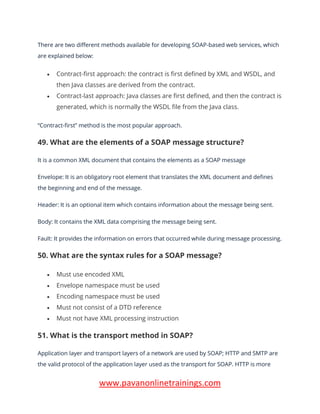 www.pavanonlinetrainings.com
There are two different methods available for developing SOAP-based web services, which
are explained below:
• Contract-first approach: the contract is first defined by XML and WSDL, and
then Java classes are derived from the contract.
• Contract-last approach: Java classes are first defined, and then the contract is
generated, which is normally the WSDL file from the Java class.
“Contract-first” method is the most popular approach.
49. What are the elements of a SOAP message structure?
It is a common XML document that contains the elements as a SOAP message
Envelope: It is an obligatory root element that translates the XML document and defines
the beginning and end of the message.
Header: It is an optional item which contains information about the message being sent.
Body: It contains the XML data comprising the message being sent.
Fault: It provides the information on errors that occurred while during message processing.
50. What are the syntax rules for a SOAP message?
• Must use encoded XML
• Envelope namespace must be used
• Encoding namespace must be used
• Must not consist of a DTD reference
• Must not have XML processing instruction
51. What is the transport method in SOAP?
Application layer and transport layers of a network are used by SOAP; HTTP and SMTP are
the valid protocol of the application layer used as the transport for SOAP. HTTP is more
 
