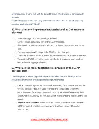 www.pavanonlinetrainings.com
preferable, since it works well with the current Internet infrastructure, in particular with
firewalls.
The SOAP requests can be sent using an HTTP GET method while the specification only
contains details about HTTP POST.
52. What are some important characteristics of a SOAP envelope
element?
• SOAP message has a root Envelope element
• Envelope is an obligatory part of the SOAP message.
• If an envelope includes a header element, it should not contain more than
one.
• Envelope version will change if the SOAP version changes.
• The SOAP envelope is indicated by the prefix ENV and the envelope element.
• The optional SOAP encoding is also specified using a namespace and the
optional encoding style element.
53. What are the major functionalities provided by the SOAP
protocol class?
The SOAP protocol is used to provide simple access methods for all the applications
available on the Internet, providing the following functionalities:
• Call: A class which provides the main functionality for a remote method for
which a call is needed. It is used to create the call() and to specify the
encoding style of the registry that will be assigned when if necessary. This
call() function is used by the RPC call, which represents the options of the call
object.
• Deployment Descriptor: A class used to provide the information about the
SOAP services. It enables easy deployment without the need for other
approaches.
 