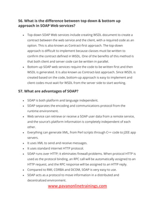 www.pavanonlinetrainings.com
56. What is the difference between top down & bottom up
approach in SOAP Web services?
• Top down SOAP Web services include creating WSDL document to create a
contract between the web service and the client, with a required code as an
option. This is also known as Contract-first approach. The top-down
approach is difficult to implement because classes must be written to
confirm the contract defined in WSDL. One of the benefits of this method is
that both client and server code can be written in parallel.
• Bottom up SOAP web services require the code to be written first and then
WSDL is generated. It is also known as Contract-last approach. Since WSDL is
created based on the code, bottom-up approach is easy to implement and
client codes must wait for WSDL from the server side to start working.
57. What are advantages of SOAP?
• SOAP is both platform and language independent.
• SOAP separates the encoding and communications protocol from the
runtime environment.
• Web service can retrieve or receive a SOAP user data from a remote service,
and the source’s platform information is completely independent of each
other.
• Everything can generate XML, from Perl scripts through C++ code to J2EE app
servers.
• It uses XML to send and receive messages.
• It uses standard internet HTTP protocol.
• SOAP runs over HTTP; it eliminates firewall problems. When protocol HTTP is
used as the protocol binding, an RPC call will be automatically assigned to an
HTTP request, and the RPC response will be assigned to an HTTP reply.
• Compared to RMI, CORBA and DCOM, SOAP is very easy to use.
• SOAP acts as a protocol to move information in a distributed and
decentralized environment.
 