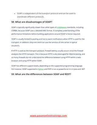 www.pavanonlinetrainings.com
• SOAP is independent of the transport protocol and can be used to
coordinate different protocols.
58. What are disadvantages of SOAP?
SOAP is typically significantly slower than other types of middleware standards, including
CORBA, because SOAP uses a detailed XML format. A complete understanding of the
performance limitations before building applications around SOAP is hence required.
SOAP is usually limited to pooling and not to event notifications when HTTP is used for the
transport. In addition, only one client can use the services of one server in typical
situations.
If HTTP is used as the transport protocol, firewall latency usually occurs since the firewall
analyzes the HTTP transport. This is because HTTP is also leveraged for Web browsing, and
so many firewalls do not understand the difference between using HTTP within a web
browser and using HTTP within SOAP.
SOAP has different support levels, depending on the supported programming language.
For instance, SOAP supported in Python and PHP is not as powerful as it is in Java and .NET
59. What are the differences between SOAP and REST?
 