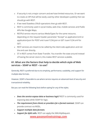 www.pavanonlinetrainings.com
• If security is not a major concern and we have limited resources. Or we want
to create an API that will be easily used by other developers publicly then we
should go with REST.
• If we need Stateless CRUD operations then go with REST.
• REST is commonly used in social media, web chat, mobile services and Public
APIs like Google Maps.
• RESTful service returns various MediaTypes for the same resource,
depending on the request header parameter “Accept” as application/xml or
application/json for POST and /user/1234.json or GET /user/1234.xml for
GET.
• REST services are meant to be called by the client-side application and not
the end user directly.
• ST in REST comes from State Transfer. You transfer the state around instead
of having the server store it, this makes REST services scalable.
61. What are the factors that help to decide which style of Web
services – SOAP or REST – to use?
Generally, REST is preferred due to its simplicity, performance, scalability, and support for
multiple data formats.
However, SOAP is favorable to use where service requires an advanced level of security and
transactional reliability.
But you can read the following facts before opting for any of the styles.
• Does the service expose data or business logic? REST is commonly used for
exposing data while SOAP for logic.
• The requirement from clients or providers for a formal contract. SOAP can
provide contract via WSDL.
• Support multiple data formats.
• Support for AJAX calls. REST can apply the XMLHttpRequest.
 