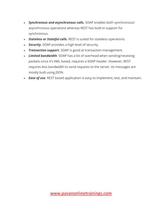 www.pavanonlinetrainings.com
• Synchronous and asynchronous calls. SOAP enables both synchronous/
asynchronous operations whereas REST has built-in support for
synchronous.
• Stateless or Stateful calls. REST is suited for stateless operations.
• Security. SOAP provides a high level of security.
• Transaction support. SOAP is good at transaction management.
• Limited bandwidth. SOAP has a lot of overhead when sending/receiving
packets since it’s XML based, requires a SOAP header. However, REST
requires less bandwidth to send requests to the server. Its messages are
mostly built using JSON.
• Ease of use. REST based application is easy to implement, test, and maintain.
 