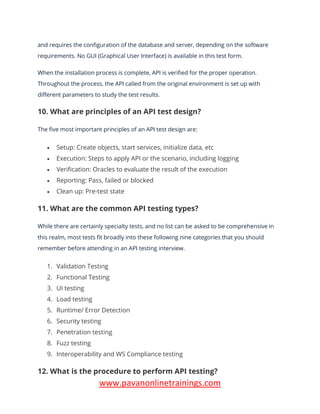 www.pavanonlinetrainings.com
and requires the configuration of the database and server, depending on the software
requirements. No GUI (Graphical User Interface) is available in this test form.
When the installation process is complete, API is verified for the proper operation.
Throughout the process, the API called from the original environment is set up with
different parameters to study the test results.
10. What are principles of an API test design?
The five most important principles of an API test design are:
• Setup: Create objects, start services, initialize data, etc
• Execution: Steps to apply API or the scenario, including logging
• Verification: Oracles to evaluate the result of the execution
• Reporting: Pass, failed or blocked
• Clean up: Pre-test state
11. What are the common API testing types?
While there are certainly specialty tests, and no list can be asked to be comprehensive in
this realm, most tests fit broadly into these following nine categories that you should
remember before attending in an API testing interview.
1. Validation Testing
2. Functional Testing
3. UI testing
4. Load testing
5. Runtime/ Error Detection
6. Security testing
7. Penetration testing
8. Fuzz testing
9. Interoperability and WS Compliance testing
12. What is the procedure to perform API testing?
 