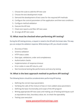 www.pavanonlinetrainings.com
1. Choose the suite to add the API test case
2. Choose the test development mode
3. Demand the development of test cases for the required API methods
4. Configure the control parameters of the application and then test conditions
5. Configure method validation
6. Execute the API test
7. Check test reports and filter API test cases
8. Arrange all API test cases
13. What must be checked when performing API testing?
During the API testing process, a request is raised to the API with the known data. This way
you can analyze the validation response. While testing an API, you should consider:
• Accuracy of data
• Schema validation
• HTTP status codes
• Data type, validations, order and completeness
• Authorization checks
• Implementation of response timeout
• Error codes in case API returns, and
• Non-functional testing like performance and security testing
14. What is the best approach method to perform API testing?
The following factors should be considered when performing API testing:
• Defining the correct input parameters
• Verifying the calls of the mixture of two or more added value parameters
• Defining the basic functionality and scope of the API program
• Writing appropriate API test cases and making use of testing techniques such
as equivalence class, boundary value, etc. to check the operability
• Testing case execution
 