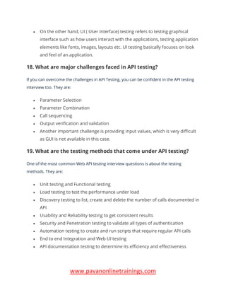 www.pavanonlinetrainings.com
• On the other hand, UI ( User Interface) testing refers to testing graphical
interface such as how users interact with the applications, testing application
elements like fonts, images, layouts etc. UI testing basically focuses on look
and feel of an application.
18. What are major challenges faced in API testing?
If you can overcome the challenges in API Testing, you can be confident in the API testing
interview too. They are:
• Parameter Selection
• Parameter Combination
• Call sequencing
• Output verification and validation
• Another important challenge is providing input values, which is very difficult
as GUI is not available in this case.
19. What are the testing methods that come under API testing?
One of the most common Web API testing interview questions is about the testing
methods. They are:
• Unit testing and Functional testing
• Load testing to test the performance under load
• Discovery testing to list, create and delete the number of calls documented in
API
• Usability and Reliability testing to get consistent results
• Security and Penetration testing to validate all types of authentication
• Automation testing to create and run scripts that require regular API calls
• End to end Integration and Web UI testing
• API documentation testing to determine its efficiency and effectiveness
 