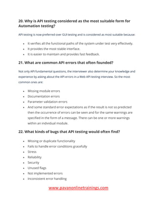 www.pavanonlinetrainings.com
20. Why is API testing considered as the most suitable form for
Automation testing?
API testing is now preferred over GUI testing and is considered as most suitable because:
• It verifies all the functional paths of the system under test very effectively.
• It provides the most stable interface.
• It is easier to maintain and provides fast feedback.
21. What are common API errors that often founded?
Not only API fundamental questions, the interviewer also determine your knowledge and
experience by asking about the API errors in a Web API testing interview. So the most
common ones are:
• Missing module errors
• Documentation errors
• Parameter validation errors
• And some standard error expectations as if the result is not so predicted
then the occurrence of errors can be seen and for the same warnings are
specified in the form of a message. There can be one or more warnings
within an individual module.
22. What kinds of bugs that API testing would often find?
• Missing or duplicate functionality
• Fails to handle error conditions gracefully
• Stress
• Reliability
• Security
• Unused flags
• Not implemented errors
• Inconsistent error handling
 